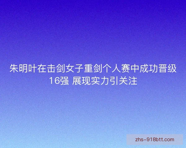 朱明叶在击剑女子重剑个人赛中成功晋级16强 展现实力引关注