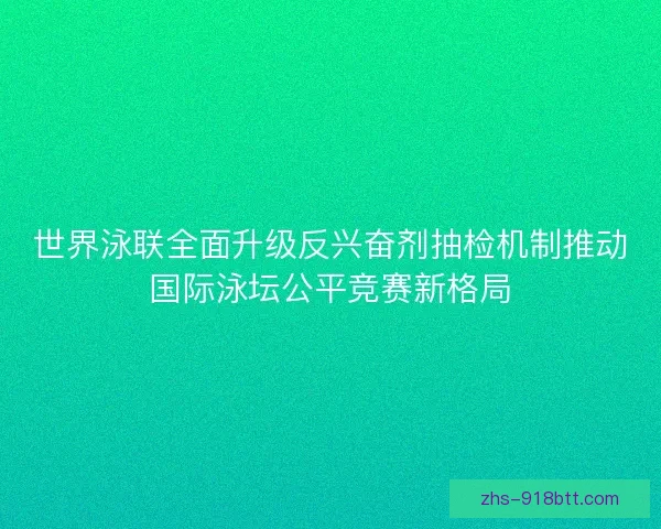 世界泳联全面升级反兴奋剂抽检机制推动国际泳坛公平竞赛新格局