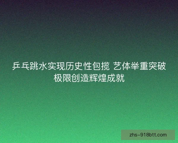 乒乓跳水实现历史性包揽 艺体举重突破极限创造辉煌成就